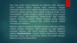 Dan tiap atom yang delapan ini disentuh oleh delapan
atom natrium lainya secara terus menerus hingga
diperoleh seluruh atom dalam bongkahan natrium. Semua
orbital 3s dalam semua atom saling tumpang tindih untuk
memberikan orbital molekul dalam jumlah yang sangat
banyak yang memeperluas keseluruhan tiap bagian
logam. Terdapat jumlah orbital molekul yang sangat
banyak, tentunya, karena tiap orbital hanya dapat
menarik dua elektron.
Elektron dapat bergerak dengan leluasa diantara orbitalorbital molekul tersebut, dan karena itu tiap elektron
menjadi terlepas dari atom induknya. Elektron tersebut
disebut terdelokalisasi. Logam terikat bersamaan melalui
kekuatan daya tarik yang kuat antara inti positif dengan
elektron yang terdelokalisasi.

 