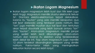  Ikatan


Logam Magnesium

Ikatan logam magnesium lebih kuat dan titik leleh juga
lebih tinggi. Magnesium memiliki struktur elektronik terluar
3s2. Diantara elektro-elektronnya terjadi delokalisasi,
karena itu “lautan” yang ada memiliki kerapatan dua
kali lipat daripada yang terdapat pada natrium. Sisa
“ion” juga memiliki muatan dua kali lipat dan tentunya
akan terjadi dayatarik yang lebih banyak antara “ion”
dan “lautan”. Atom-atom magnesium memiliki jari-jari
yang sedikit lebih kecil dibandingkan atom-atom
natrium dan karena itu elektron yang terdelokalisasi
lebih dekat ke inti. Tiap atom magnesium juga memiliki
12 atom terdekat dibandingkan delapan yang dimiliki
natrium. Faktor-faktor inilah yang meningkatkan
kekuatan ikatan secara lebih lanjut.

 