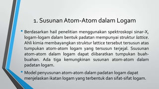 1. Susunan Atom-Atom dalam Logam

• Berdasarkan hail penelitian menggunakan spektroskopi sinar-X,
logam-logam dalam bentuk padatan mempunyai struktur lattice.
Ahli kimia membayangkan struktur lattice tersebut tersusun atas
tumpukan atom-atom logam yang tersusun terjejal. Ssusunan
atom-atom dalam logam dapat diibaratkan tumpukan buahbuahan. Ada tiga kemungkinan susunan atom-atom dalam
padatan logam.

• Model penyusunan atom-atom dalam padatan logam dapat
menjelaskan ikatan logam yang terbentuk dan sifat-sifat logam.

 