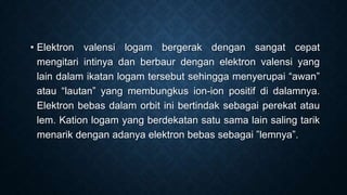 • Elektron valensi logam bergerak dengan sangat cepat
mengitari intinya dan berbaur dengan elektron valensi yang
lain dalam ikatan logam tersebut sehingga menyerupai “awan”
atau “lautan” yang membungkus ion-ion positif di dalamnya.
Elektron bebas dalam orbit ini bertindak sebagai perekat atau
lem. Kation logam yang berdekatan satu sama lain saling tarik
menarik dengan adanya elektron bebas sebagai ”lemnya”.

 