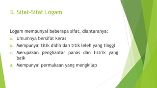 3. Sifat-Sifat Logam
Logam mempunyai beberapa sifat, diantaranya:
a.

Umumnya bersifat keras

b.

Mempunyai titik didih dan titik leleh yang tinggi

c.

Merupakan penghantar panas dan listrik yang
baik

d.

Mempunyai permukaan yang mengkilap

 