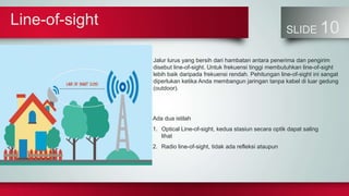 Line-of-sight
SLIDE 10
Jalur lurus yang bersih dari hambatan antara penerima dan pengirim
disebut line-of-sight. Untuk frekuensi tinggi membutuhkan line-of-sight
lebih baik daripada frekuensi rendah. Pehitungan line-of-sight ini sangat
diperlukan ketika Anda membangun jaringan tanpa kabel di luar gedung
(outdoor).
Ada dua istilah
1. Optical Line-of-sight, kedua stasiun secara optik dapat saling
lihat
2. Radio line-of-sight, tidak ada refleksi ataupun
 