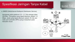 Spesifikasi Jaringan Tanpa Kabel
SLIDE 14
a. MMDS (Multichannel Multipoint Distribution Service)
beroperasi pada spektrum 2.5 – 2.7 Ghz dengan lebar
200 Mhz. Throughput yang dapat diberikan adalah 1-2
Mbps. Jarak yang dapat ditempuh adalah 35 mile dari
radio port controller (RPC) yang di dasarkan pada
kekuatan sinyal.
 