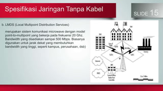 Spesifikasi Jaringan Tanpa Kabel
SLIDE 15
b. LMDS (Local Multipoint Distribution Services)
merupakan sistem komunikasi microwave dengan model
point-to-multipoint yang bekerja pada frekuensi 20 Ghz.
Bandwidth yang disediakan sampai 500 Mbps. Biasanya
digunakan untuk jarak dekat yang membutuhkan
bandwidth yang tinggi, seperti kampus, perusahaan, dsb)
 