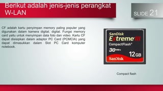 Berikut adalah jenis-jenis perangkat
W-LAN SLIDE 21
CF adalah kartu penyimpan memory paling populer yang
digunakan dalam kamera digital. digital. Fungsi memory
card yaitu untuk menyimpan data foto dan video. Kartu CF
dapat disisipkan dalam adaptor PC Card (PCMCIA) yang
dapat dimasukkan dalam Slot PC Card komputer
notebook.
Compact flash
 