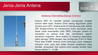 Jenis-Jenis Antena
SLIDE 7
Antena Omnidirectional (Omni)
Antena WiFi ini memiliki bentuk menyerupai tongkat
namun lebih kecil. Antena Omni sering digunakan pada
Access point (AP). Antena jenis ini mempunyai pola radiasi
360 derajat.Antena ini mempunyai sudut pancaran yang
besar (wide beamwidth) yaitu 3600. Cakupan antena ini
menyebar ke semua arah dan membentuk seperti
semacam lingkaran. Jenis antena ini biasanya digunakan
pada jaringan WAN dengan tipe konfigurasi Point to Multi
Point atau P2MP. Antena Omni berfungsi untuk melayani
cakupan area yang luas tetapi dengan jangkauan yang
pendek. penguatan dari antena omni sangat rendah yaitu
hanya sekitar 3 - 10 dBi
 