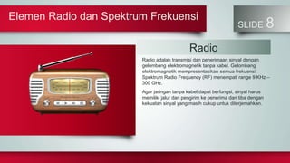 Elemen Radio dan Spektrum Frekuensi
SLIDE 8
Radio adalah transmisi dan penerimaan sinyal dengan
gelombang elektromagnetik tanpa kabel. Gelombang
elektromagnetik mempresentasikan semua frekuensi.
Spektrum Radio Frequency (RF) menempati range 9 KHz –
300 GHz.
Agar jaringan tanpa kabel dapat berfungsi, sinyal harus
memiliki jalur dari pengirim ke penerima dan tiba dengan
kekuatan sinyal yang masih cukup untuk diterjemahkan.
Radio
 