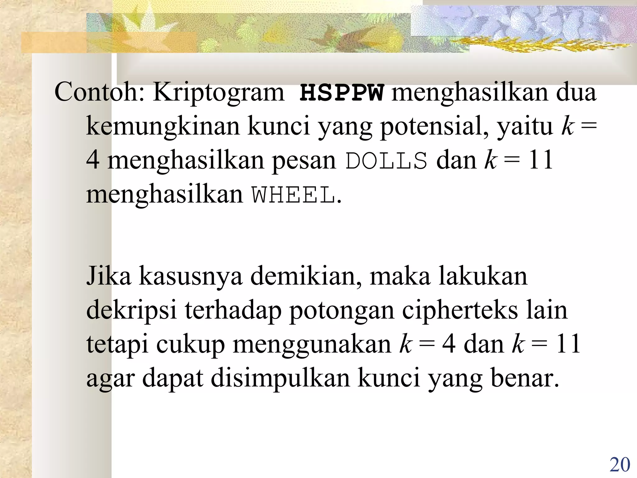 Contoh: Kriptogram HSPPW menghasilkan dua
kemungkinan kunci yang potensial, yaitu k =
4 menghasilkan pesan DOLLS dan k = 11
menghasilkan WHEEL.
Jika kasusnya demikian, maka lakukan
dekripsi terhadap potongan cipherteks lain
tetapi cukup menggunakan k = 4 dan k = 11
agar dapat disimpulkan kunci yang benar.
20

 