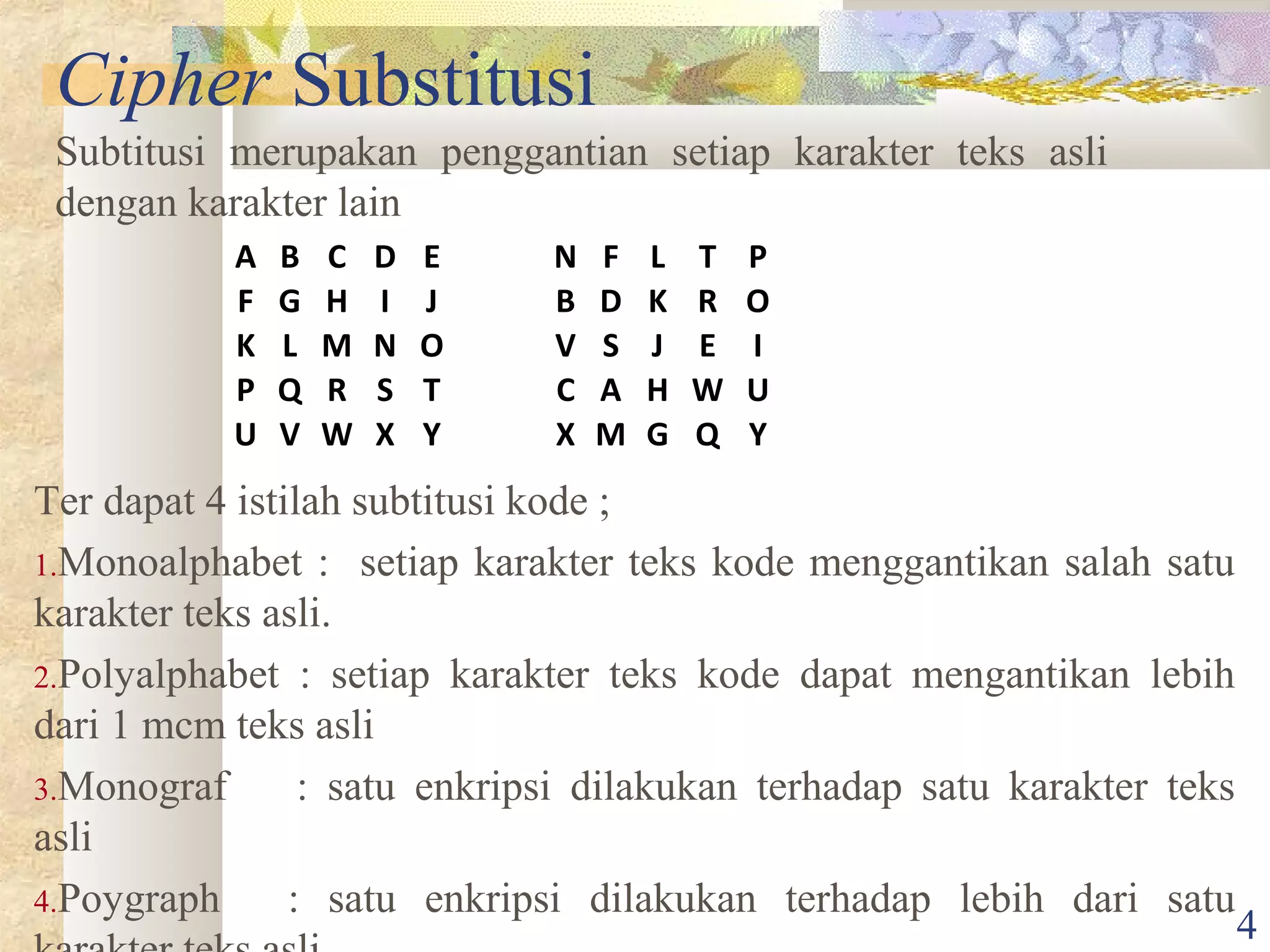 Cipher Substitusi
Subtitusi merupakan penggantian setiap karakter teks asli
dengan karakter lain
A
F
K
P
U

B
G
L
Q
V

C
H
M
R
W

D
I
N
S
X

E
J
O
T
Y

N
B
V
C
X

F
D
S
A
M

L
K
J
H
G

T
R
E
W
Q

P
O
I
U
Y

Ter dapat 4 istilah subtitusi kode ;
1.Monoalphabet : setiap karakter teks kode menggantikan salah satu
karakter teks asli.
2.Polyalphabet : setiap karakter teks kode dapat mengantikan lebih
dari 1 mcm teks asli
3.Monograf
: satu enkripsi dilakukan terhadap satu karakter teks
asli
4.Poygraph
: satu enkripsi dilakukan terhadap lebih dari satu

4

 
