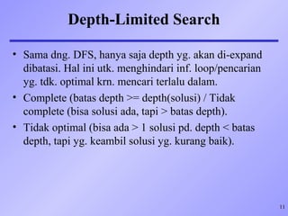 11
Depth-Limited Search
• Sama dng. DFS, hanya saja depth yg. akan di-expand
dibatasi. Hal ini utk. menghindari inf. loop/pencarian
yg. tdk. optimal krn. mencari terlalu dalam.
• Complete (batas depth >= depth(solusi) / Tidak
complete (bisa solusi ada, tapi > batas depth).
• Tidak optimal (bisa ada > 1 solusi pd. depth < batas
depth, tapi yg. keambil solusi yg. kurang baik).
 