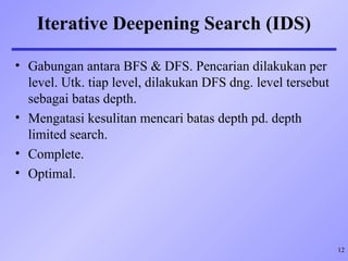 12
Iterative Deepening Search (IDS)
• Gabungan antara BFS & DFS. Pencarian dilakukan per
level. Utk. tiap level, dilakukan DFS dng. level tersebut
sebagai batas depth.
• Mengatasi kesulitan mencari batas depth pd. depth
limited search.
• Complete.
• Optimal.
 