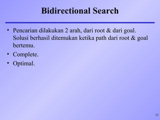 13
Bidirectional Search
• Pencarian dilakukan 2 arah, dari root & dari goal.
Solusi berhasil ditemukan ketika path dari root & goal
bertemu.
• Complete.
• Optimal.
 