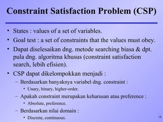 14
Constraint Satisfaction Problem (CSP)
• States : values of a set of variables.
• Goal test : a set of constraints that the values must obey.
• Dapat diselesaikan dng. metode searching biasa & dpt.
pula dng. algoritma khusus (constraint satisfaction
search, lebih efisien).
• CSP dapat dikelompokkan menjadi :
– Berdasarkan banyaknya variabel dng. constraint :
• Unary, binary, higher-order.
– Apakah constraint merupakan keharusan atau preference :
• Absolute, preference.
– Berdasarkan nilai domain :
• Discrete, continuous.
 