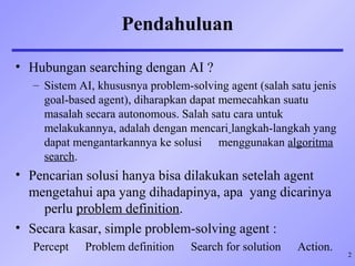 2
Pendahuluan
• Hubungan searching dengan AI ?
– Sistem AI, khususnya problem-solving agent (salah satu jenis
goal-based agent), diharapkan dapat memecahkan suatu
masalah secara autonomous. Salah satu cara untuk
melakukannya, adalah dengan mencari langkah-langkah yang
dapat mengantarkannya ke solusi menggunakan algoritma
search.
• Pencarian solusi hanya bisa dilakukan setelah agent
mengetahui apa yang dihadapinya, apa yang dicarinya
perlu problem definition.
• Secara kasar, simple problem-solving agent :
Percept Problem definition Search for solution Action.
 