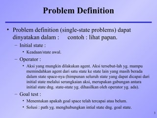 3
Problem Definition
• Problem definition (single-state problems) dapat
dinyatakan dalam : contoh : lihat papan.
– Initial state :
• Keadaan/state awal.
– Operator :
• Aksi yang mungkin dilakukan agent. Aksi tersebut-lah yg. mampu
memindahkan agent dari satu state ke state lain yang masih berada
dalam state space-nya (himpunan seluruh state yang dapat dicapai dari
initial state melalui serangkaian aksi, merupakan gabungan antara
initial state dng. state-state yg. dihasilkan oleh operator yg. ada).
– Goal test :
• Menentukan apakah goal space telah tercapai atau belum.
• Solusi : path yg. menghubungkan intial state dng. goal state.
 