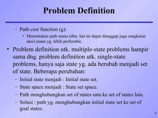 4
Problem Definition
– Path cost function (g):
• Menentukan path mana (dlm. hal ini dapat dianggap juga rangkaian
aksi) mana yg. lebih preferable.
• Problem definition utk. multiple-state problems hampir
sama dng. problem definition utk. single-state
problems, hanya saja state yg. ada berubah menjadi set
of state. Beberapa perubahan:
– Initial state menjadi : Initial state set.
– State space menjadi : State set space.
– Path menghubungkan set of states satu ke set of states lain.
– Solusi : path yg. menghubungkan initial state set ke set of
goal states.
 