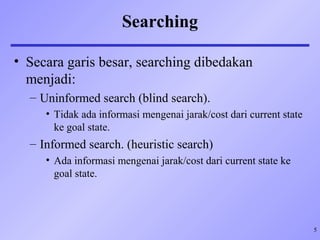 5
Searching
• Secara garis besar, searching dibedakan
menjadi:
– Uninformed search (blind search).
• Tidak ada informasi mengenai jarak/cost dari current state
ke goal state.
– Informed search. (heuristic search)
• Ada informasi mengenai jarak/cost dari current state ke
goal state.
 