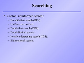 7
Searching
• Contoh uninformed search :
– Breadth-first search (BFS).
– Uniform cost search.
– Depth-first search (DFS).
– Depth-limited search.
– Iterative deepening search (IDS).
– Bidirectional search.
 