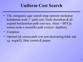 9
Uniform Cost Search
• Utk. mengatasi agar search tetap optimal meskipun
kedalaman node != path cost. Node diurutkan & di-
expand berdasarkan path cost-nya. Akan = BFS jk.
semua node n memiliki path cost(n)= depth(n).
• Complete.
• Optimal (jk semua path cost non-decreasing/tidak ada
yg. negatif), lihat contoh di papan.
 