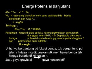 Energi Potensial (lanjutan)
ΔUA’A = UA’ – UA = - WAA’
WAA’ = usaha yg dilakukan oleh gaya gravitasi bila benda
   berpindah dari A ke A’.
       = - mgΔh
Sehingga :
         ΔUA’A = UA’ – UA = mgΔh.
Perjanjian : kasus di atas berlaku karena permukaan bumi/tanah
                      dianggap memiliki U = 0. Dapat pula dikatakan
   tenaga             potensial suatu benda yg berada pada ktinggian h
   dari      permukaan bumi adalah :
              Uh = mgh.
Uh hanya bergantung pd lokasi benda, tdk bergantung pd
   jalan / lintasan yg digunakan utk membawa benda tsb
   hingga berada di ktinggian h.
Jadi, gaya gravitasi         gaya konservatif
 
