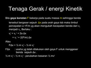 Tenaga Gerak / energi Kinetik
Bila gaya konstan F bekerja pada suatu massa m sehingga benda
   tersebut bergeser sejauh Δx pada arah gaya tsb maka timbul
   percepatan a =F/m yg akan mengubah kecepatan benda dari v0
   menjadi va. Berlaku :
   va2 = v0 2 + 2a Δx
      = v0 2 + 2(F/m) Δx
Atau
   FΔx = ½ m va2 - ½ m v02
FΔx      : usaha yg telah dilakukan oleh gaya F untuk menggeser
           benda sejauh Δx .
½ m va2 - ½ m v02 : perubahan besaran ½ mv2
 