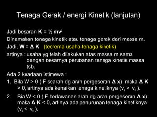 Tenaga Gerak / energi Kinetik (lanjutan)

Jadi besaran K = ½ mv2
Dinamakan tenaga kinetik atau tenaga gerak dari massa m.
Jadi, W = Δ K (teorema usaha-tenaga kinetik)
artinya : usaha yg telah dilakukan atas massa m sama
          dengan besarnya perubahan tenaga kinetik massa
          tsb.
Ada 2 keadaan istimewa :
1. Bila W > 0 ( F searah dg arah pergeseran Δ x) maka Δ K
     > 0, artinya ada kenaikan tenaga kinetiknya (va > v0 ).
2.   Bia W < 0 ( F berlawanan arah dg arah pergeseran Δ x)
     maka Δ K < 0, artinya ada penurunan tenaga kinetiknya
     (va < v0 ).
 