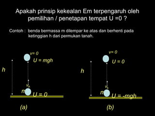 Apakah prinsip kekealan Em terpengaruh oleh
           pemilihan / penetapan tempat U =0 ?
    Contoh : benda bermassa m dilempar ke atas dan berhenti pada
             ketinggian h dari permukan tanah.



               v= 0                                    v= 0
                 U = mgh                                U=0
h                                     h

            vA                                    vb
         m                                     m
                 U=0                                    U = -mgh
         (a)                                       (b)
 