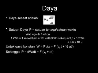 Daya
• Daya sesaat adalah            dW
                             P=
                                 dt
• Satuan Daya P = satuan tenaga/satuan waktu
               Watt = joule / sekon
   1 kWh = 1 kilowattjam = 103 watt (3600 sekon) = 3,6 x 106 Ws
                                                 = 3,6 x 106 J
Untuk gaya konstan W = F ∆x = F (v0 t + ½ at2)
Sehingga P = dW/dt = F (v0 + at)
 