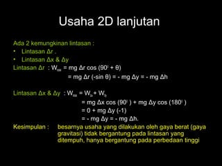 Usaha 2D lanjutan
Ada 2 kemungkinan lintasan :
• Lintasan Δr .
• Lintasan Δx & Δy
Lintasan Δr : Wtotal = mg Δr cos (900 + θ)
                       = mg Δr (-sin θ) = - mg Δy = - mg Δh

Lintasan Δx & Δy : Wtotal = WΔx + Wδy
                           = mg Δx cos (900 ) + mg Δy cos (1800 )
                           = 0 + mg Δy (-1)
                           = - mg Δy = - mg Δh.
Kesimpulan : besarnya usaha yang dilakukan oleh gaya berat (gaya
               gravitasi) tidak bergantung pada lintasan yang
               ditempuh, hanya bergantung pada perbedaan tinggi
 