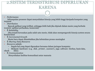 2.SISTEM TERDISTRIBUSI DIPERLUKAN
                 KARENA

  Performance
    Sekumpulan prosesor dapat menyediakan kinerja yang lebih tinggi daripada komputer yang
terpusat
 Distribution
    Banyak aplikasi yang terlibat, sehingga lebih baik jika dipisah dalam mesin yang berbeda
(contoh: aplikasi perbankan, komersial)
 Š Reliability
    Jika terjadi kerusakan pada salah satu mesin, tidak akan mempengaruhi kinerja system secara
keseluruhan
 Š Incremental Growth
    Mesin baru dapat ditambahkan jika kebutuhan proses meningkat
 Š Sharing Data/Resource
 Resource adalah:
    – Segala hal yang dapat digunakan bersama dalam jaringan komputer.
    – Meliputi hardware (e.g. disk, printer, scanner), juga software (berkas, basis data,
obyek      data).
 Š Communication
     Menyediakan fasilitas komunikasi antar manusia
 