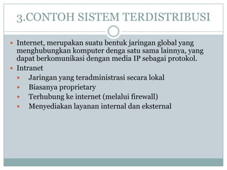 3.CONTOH SISTEM TERDISTRIBUSI

 Internet, merupakan suatu bentuk jaringan global yang
  menghubungkan komputer denga satu sama lainnya, yang
  dapat berkomunikasi dengan media IP sebagai protokol.
 Intranet
   Jaringan yang teradministrasi secara lokal
   Biasanya proprietary
   Terhubung ke internet (melalui firewall)
   Menyediakan layanan internal dan eksternal
 