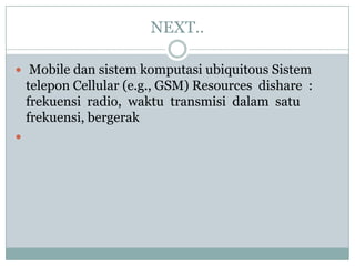 NEXT..

 Mobile dan sistem komputasi ubiquitous Sistem
    telepon Cellular (e.g., GSM) Resources dishare :
    frekuensi radio, waktu transmisi dalam satu
    frekuensi, bergerak

 