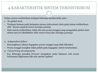 4.KARAKTERISTIK SISTEM TERDISTRIBUSI

Dalam system terdistribusi terdapat beberapa karakteristik yaitu :
1. No global clock
 Terdapat batasan pada ketepatan proses sinkronisasi clock pada sistem terdistribusi,
   oleh karena asynchronous message passing
 Pada sistem terdistribusi, tidak ada satu proses tunggal yang mengetahui global state
   sistem saat ini (disebabkan oleh concurrency dan message passing)



2. Independent failure
 Kemungkinan adanya kegagalan proses tunggal yang tidak diketahui
 Proses tunggal mungkin tidak peduli pada kegagalan sistem keseluruhan
3. Concurrency of components
 E.g. Beberapa pemakai browser mengakses suatu halaman web secara
   bersamaan.Bagaimana jika ada operasi update?
 