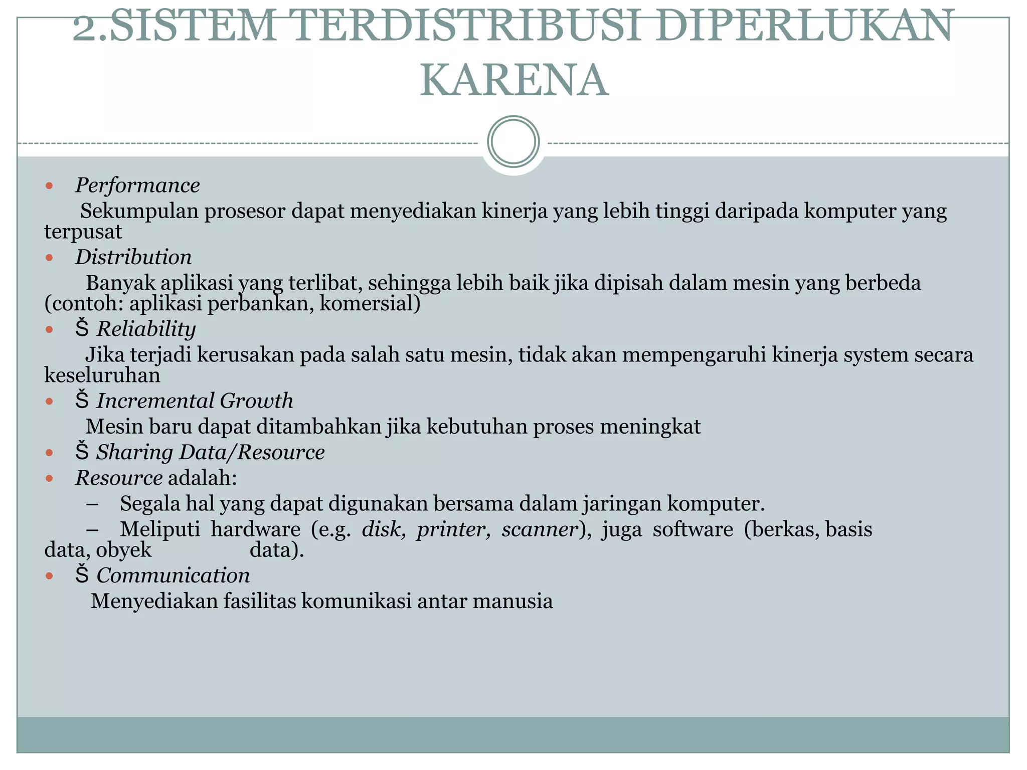 2.SISTEM TERDISTRIBUSI DIPERLUKAN
                 KARENA

  Performance
    Sekumpulan prosesor dapat menyediakan kinerja yang lebih tinggi daripada komputer yang
terpusat
 Distribution
    Banyak aplikasi yang terlibat, sehingga lebih baik jika dipisah dalam mesin yang berbeda
(contoh: aplikasi perbankan, komersial)
 Š Reliability
    Jika terjadi kerusakan pada salah satu mesin, tidak akan mempengaruhi kinerja system secara
keseluruhan
 Š Incremental Growth
    Mesin baru dapat ditambahkan jika kebutuhan proses meningkat
 Š Sharing Data/Resource
 Resource adalah:
    – Segala hal yang dapat digunakan bersama dalam jaringan komputer.
    – Meliputi hardware (e.g. disk, printer, scanner), juga software (berkas, basis
data, obyek           data).
 Š Communication
     Menyediakan fasilitas komunikasi antar manusia
 