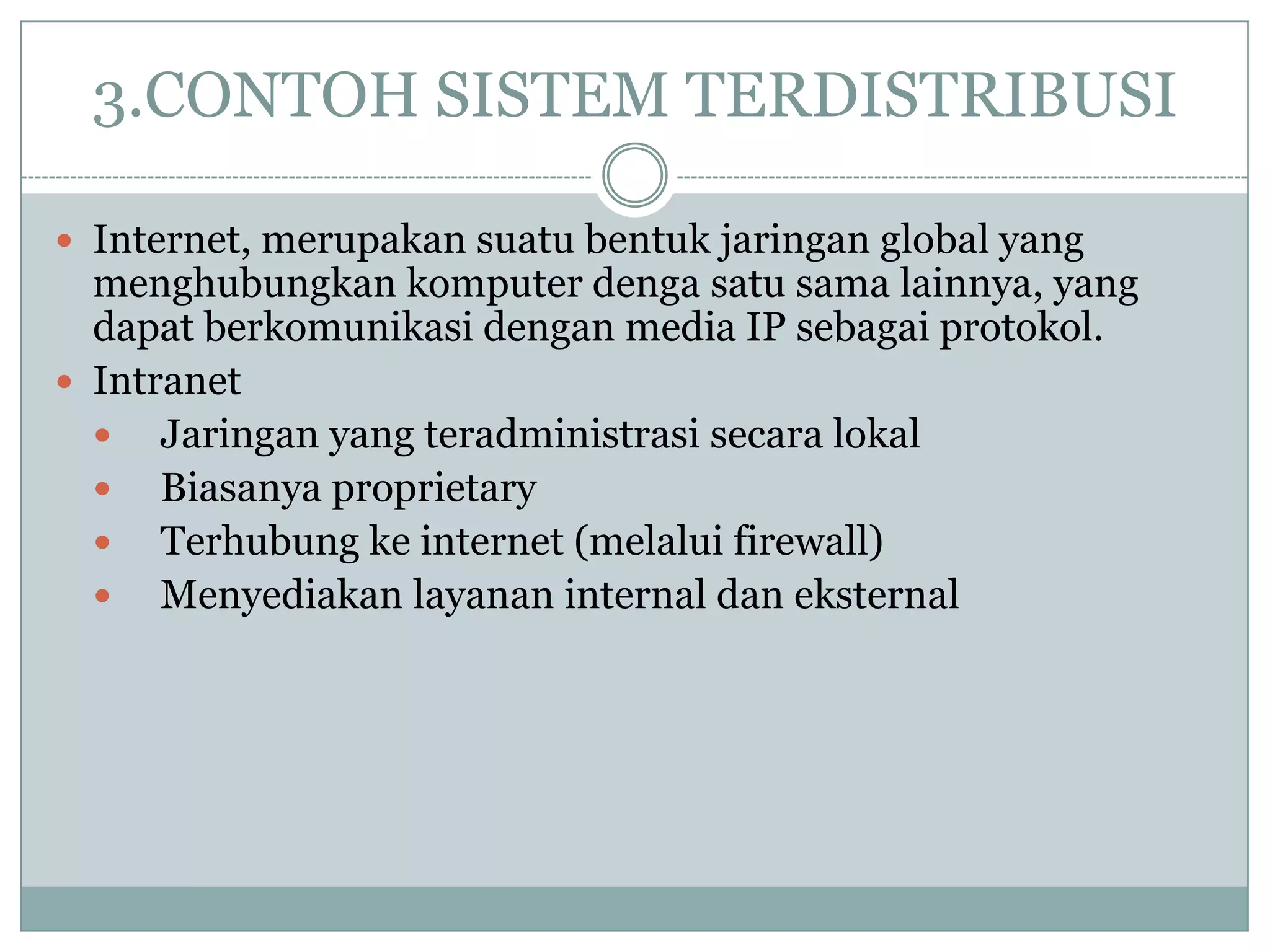 3.CONTOH SISTEM TERDISTRIBUSI

 Internet, merupakan suatu bentuk jaringan global yang
  menghubungkan komputer denga satu sama lainnya, yang
  dapat berkomunikasi dengan media IP sebagai protokol.
 Intranet
   Jaringan yang teradministrasi secara lokal
   Biasanya proprietary
   Terhubung ke internet (melalui firewall)
   Menyediakan layanan internal dan eksternal
 