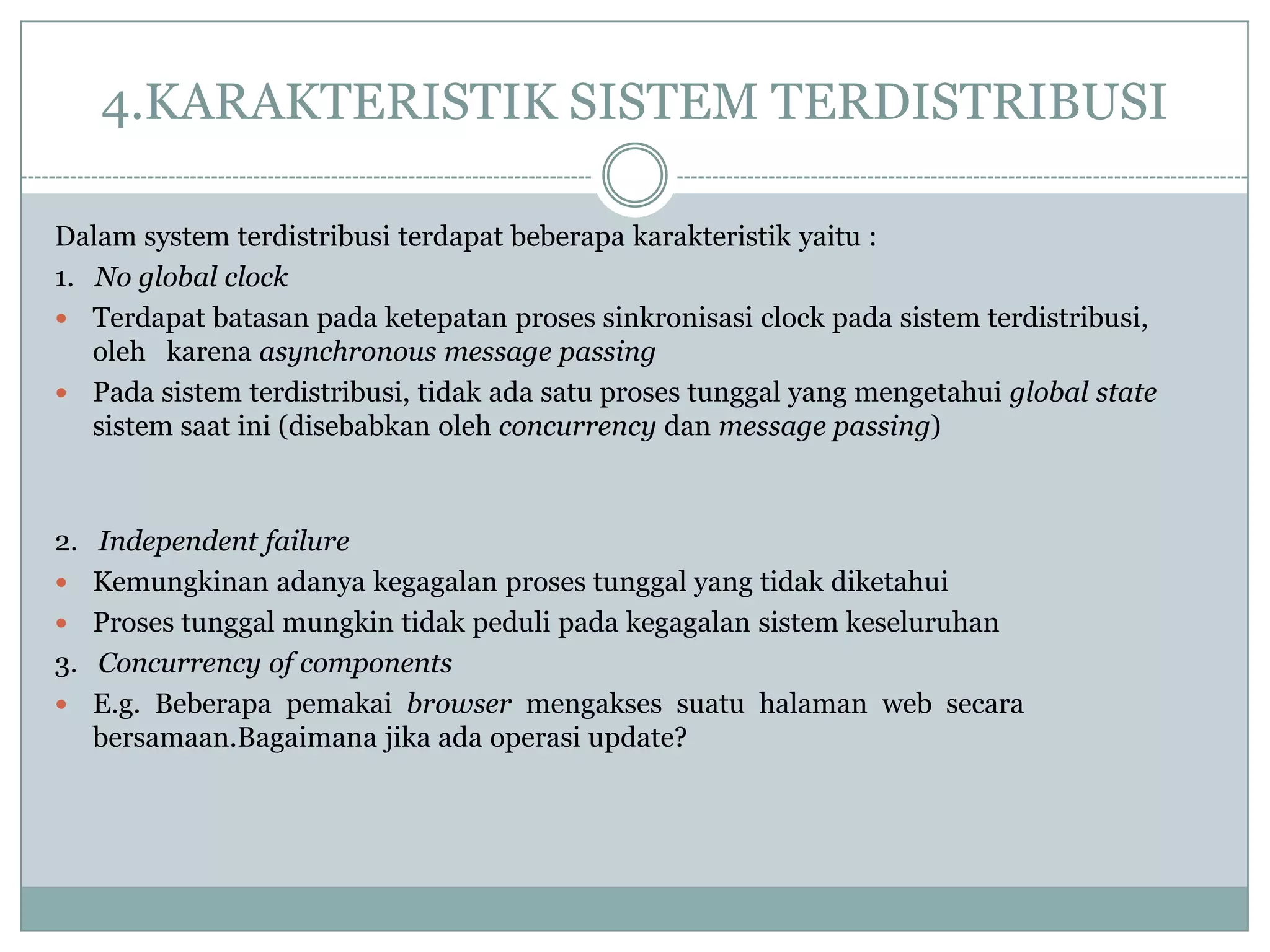 4.KARAKTERISTIK SISTEM TERDISTRIBUSI

Dalam system terdistribusi terdapat beberapa karakteristik yaitu :
1. No global clock
 Terdapat batasan pada ketepatan proses sinkronisasi clock pada sistem terdistribusi,
   oleh karena asynchronous message passing
 Pada sistem terdistribusi, tidak ada satu proses tunggal yang mengetahui global state
   sistem saat ini (disebabkan oleh concurrency dan message passing)



2. Independent failure
 Kemungkinan adanya kegagalan proses tunggal yang tidak diketahui
 Proses tunggal mungkin tidak peduli pada kegagalan sistem keseluruhan
3. Concurrency of components
 E.g. Beberapa pemakai browser mengakses suatu halaman web secara
   bersamaan.Bagaimana jika ada operasi update?
 
