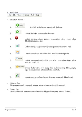 • Menu Bar
• Standart Button
1. Kembali ke halaman yang telah diakses.
2. Untuk Maju ke halaman berikutnya.
3. Untuk menghentikan proses penampilan situs yang telah
diketiK di address bar.
4. Untuk mengulangi kembali proses penampilan situs web.
5. Untuk kembali ke halaman awal dari internet explorer.
6. Untuk menampilkan jendela pencarian yang disediakan oleh
internet explorer.
7. Untuk daftar situs web yang kita sukai (sering dikunjungi),
agar memudahkan kita membuka kembali.
8. Untuk melihat daftar alamat situs yang pernah dikunjungi.
• Address Bar
Digunakan untuk mengetik alamat situs web yang akan dikunjungi.
• Status Bar
Berfungsi untuk menampilkan alamat dari hyperlinks yang sedang disorot.
Pengenalan Internet Hal. 4
 