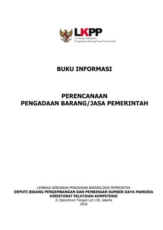 BUKU INFORMASI
PERENCANAAN
PENGADAAN BARANG/JASA PEMERINTAH
LEMBAGA KEBIJAKAN PENGADAAN BARANG/JASA PEMERINTAH
DEPUTI BIDANG PENGEMBANGAN DAN PEMBINAAN SUMBER DAYA MANUSIA
DIREKTORAT PELATIHAN KOMPETENSI
Jl. Epicentrum Tengah Lot 11B, Jakarta
2018
 