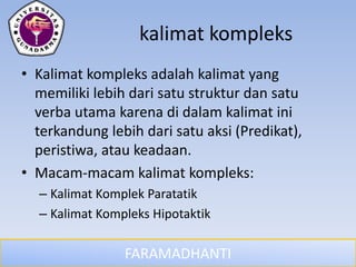 FARAMADHANTI
kalimat kompleks
• Kalimat kompleks adalah kalimat yang
memiliki lebih dari satu struktur dan satu
verba utama karena di dalam kalimat ini
terkandung lebih dari satu aksi (Predikat),
peristiwa, atau keadaan.
• Macam-macam kalimat kompleks:
– Kalimat Komplek Paratatik
– Kalimat Kompleks Hipotaktik
 