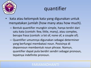 FARAMADHANTI
quantifier
• kata atau kelompok kata yang digunakan untuk
menyatakan jumlah (how many atau how much).
– Bentuk quantifier mungkin simple, hanya terdiri dari
satu kata (contoh: few, little, many), atau complex,
berupa frasa (contoh: a lot of, none of, a couple of).
– Quantifier umumnya digunakan sebagai determiner
yang berfungsi membatasi noun. Posisinya di
depannoun membentuk noun phrase. Namun,
quantifier dapat pula berdiri sendiri sebagai pronoun,
tepatnya indefinite pronoun.
 