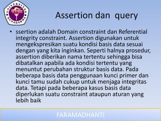 FARAMADHANTI
Assertion dan query
• ssertion adalah Domain constraint dan Referential
integrity constraint. Assertion digunakan untuk
mengekspresikan suatu kondisi basis data sesuai
dengan yang kita inginkan. Seperti halnya prosedur,
assertion diberikan nama tertentu sehingga bisa
dibatalkan apabila ada kondisi tertentu yang
menuntut perubahan struktur basis data. Pada
beberapa basis data penggunaan kunci primer dan
kunci tamu sudah cukup untuk menjaga integritas
data. Tetapi pada beberapa kasus basis data
diperlukan suatu constraint ataupun aturan yang
lebih baik
 