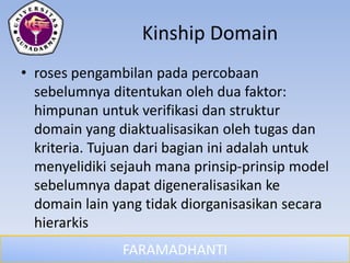 FARAMADHANTI
Kinship Domain
• roses pengambilan pada percobaan
sebelumnya ditentukan oleh dua faktor:
himpunan untuk verifikasi dan struktur
domain yang diaktualisasikan oleh tugas dan
kriteria. Tujuan dari bagian ini adalah untuk
menyelidiki sejauh mana prinsip-prinsip model
sebelumnya dapat digeneralisasikan ke
domain lain yang tidak diorganisasikan secara
hierarkis
 
