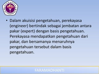 FARAMADHANTI
• Dalam akuisisi pengetahuan, perekayasa
(engineer) bertindak sebagai jembatan antara
pakar (expert) dengan basis pengetahuan.
Perekayasa mendapatkan pengetahuan dari
pakar, dan bersamanya menaruhnya
pengetahuan tersebut dalam basis
pengetahuan.
 
