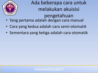 FARAMADHANTI
Ada beberapa cara untuk
melakukan akuisisi
pengetahuan
• Yang pertama adalah dengan cara manual
• Cara yang kedua adalah cara semi-otomatik
• Sementara yang ketiga adalah cara otomatik
 