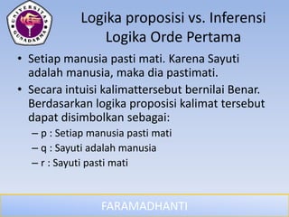 FARAMADHANTI
Logika proposisi vs. Inferensi
Logika Orde Pertama
• Setiap manusia pasti mati. Karena Sayuti
adalah manusia, maka dia pastimati.
• Secara intuisi kalimattersebut bernilai Benar.
Berdasarkan logika proposisi kalimat tersebut
dapat disimbolkan sebagai:
– p : Setiap manusia pasti mati
– q : Sayuti adalah manusia
– r : Sayuti pasti mati
 