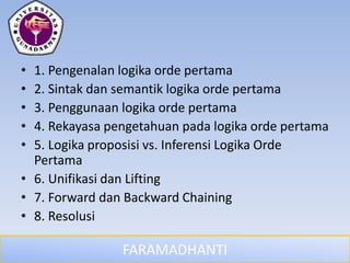 FARAMADHANTI
• 1. Pengenalan logika orde pertama
• 2. Sintak dan semantik logika orde pertama
• 3. Penggunaan logika orde pertama
• 4. Rekayasa pengetahuan pada logika orde pertama
• 5. Logika proposisi vs. Inferensi Logika Orde
Pertama
• 6. Unifikasi dan Lifting
• 7. Forward dan Backward Chaining
• 8. Resolusi
 