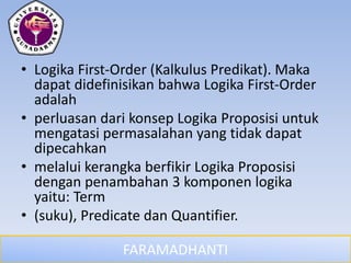 FARAMADHANTI
• Logika First-Order (Kalkulus Predikat). Maka
dapat didefinisikan bahwa Logika First-Order
adalah
• perluasan dari konsep Logika Proposisi untuk
mengatasi permasalahan yang tidak dapat
dipecahkan
• melalui kerangka berfikir Logika Proposisi
dengan penambahan 3 komponen logika
yaitu: Term
• (suku), Predicate dan Quantifier.
 