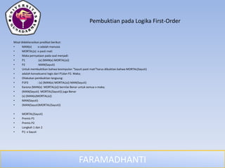FARAMADHANTI
Pembuktian pada Logika First-Order
Misal dideklarasikan predikat berikut:
• MAN(x) :x adalah manusia
• MORTAL(x) :x pasti mati
• Maka pernyataan pada soal menjadi:
• P1 :(x) (MAN(x) MORTAL(x))
• P2 :MAN(Sayuti)
• Untuk membuktikan bahwa kesimpulan “Sayuti pasti mati”harus dibuktian bahwa MORTAL(Sayuti)
• adalah konsekuensi logis dari P1dan P2. Maka;
• Dilakukan pembuktian langsung:
• P1P2 : (x) (MAN(x) MORTAL(x)) MAN(Sayuti)
• Karena (MAN(x) MORTAL(x)) bernilai Benar untuk semua x maka;
• (MAN(Sayuti) MORTAL(Sayuti)) juga Benar
• (x) (MAN(x)MORTAL(x))
• MAN(Sayuti)
• (MAN(Sayuti)MORTAL(Sayuti))
• MORTAL(Sayuti)
• Premis P1
• Premis P2
• Langkah 1 dan 2
• P1: x Sayuti
 