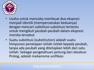 FARAMADHANTI
• Usaha untuk mencoba membuat dua ekspresi
menjadi identik (mempersatukan keduanya)
dengan mencari substitusi-substitusi tertentu
untuk mengikuti peubah-peubah dalam ekspresi
mereka tersebut
• Suatu substitusi (substitution) adalah suatu
himpunan penetapan istilah-istilah kepada peubah,
tanpa ada peubah yang ditetapkan lebih dari satu
istilah. Sebagai pengetahuan jantung dari eksekusi
Prolog, adalah mekanisme unifikasi.
 