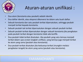 FARAMADHANTI
Aturan-aturan unifikasi :
• Dua atom (konstanta atau peubah) adalah identik.
• Dua daftar identik, atau ekspresi dikonversi ke dalam satu buah daftar.
• Sebuah konstanta dan satu peubah terikat dipersatukan, sehingga peubah
menjadi terikat kepada konstanta.
• Sebuah peubah tak terikat diperssatukan dengan sebuah peubah terikat.
• Sebuah peubah terikat dipersatukan dengan sebuah konstanta jika pengikatan
pada peubah terikat dengan konstanta tidak ada konflik.
• Dua peubah tidak terikat disatukan. Jika peubah yang satu lainnya menjadi
terikat dalam upa-urutan langkah unifikasi, yang lainnya juga menjadi terikat
ke atom yang sama (peubah atau konstanta).
• Dua peubah terikat disatukan jika keduanya terikat (mungkin melalui
pengikatan tengah) ke atom yang sama (peubah atau konstanta).
 